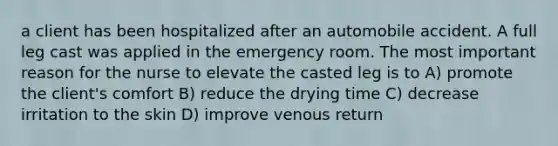 a client has been hospitalized after an automobile accident. A full leg cast was applied in the emergency room. The most important reason for the nurse to elevate the casted leg is to A) promote the client's comfort B) reduce the drying time C) decrease irritation to the skin D) improve venous return