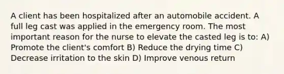 A client has been hospitalized after an automobile accident. A full leg cast was applied in the emergency room. The most important reason for the nurse to elevate the casted leg is to: A) Promote the client's comfort B) Reduce the drying time C) Decrease irritation to the skin D) Improve venous return