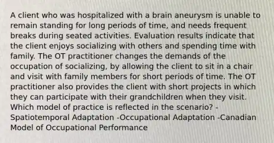 A client who was hospitalized with a brain aneurysm is unable to remain standing for long periods of time, and needs frequent breaks during seated activities. Evaluation results indicate that the client enjoys socializing with others and spending time with family. The OT practitioner changes the demands of the occupation of socializing, by allowing the client to sit in a chair and visit with family members for short periods of time. The OT practitioner also provides the client with short projects in which they can participate with their grandchildren when they visit. Which model of practice is reflected in the scenario? -Spatiotemporal Adaptation -Occupational Adaptation -Canadian Model of Occupational Performance