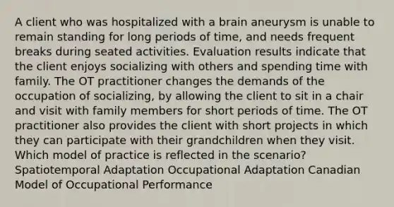 A client who was hospitalized with a brain aneurysm is unable to remain standing for long periods of time, and needs frequent breaks during seated activities. Evaluation results indicate that the client enjoys socializing with others and spending time with family. The OT practitioner changes the demands of the occupation of socializing, by allowing the client to sit in a chair and visit with family members for short periods of time. The OT practitioner also provides the client with short projects in which they can participate with their grandchildren when they visit. Which model of practice is reflected in the scenario? Spatiotemporal Adaptation Occupational Adaptation Canadian Model of Occupational Performance