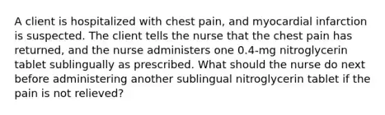 A client is hospitalized with chest pain, and myocardial infarction is suspected. The client tells the nurse that the chest pain has returned, and the nurse administers one 0.4-mg nitroglycerin tablet sublingually as prescribed. What should the nurse do next before administering another sublingual nitroglycerin tablet if the pain is not relieved?