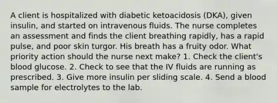 A client is hospitalized with diabetic ketoacidosis (DKA), given insulin, and started on intravenous fluids. The nurse completes an assessment and finds the client breathing rapidly, has a rapid pulse, and poor skin turgor. His breath has a fruity odor. What priority action should the nurse next make? 1. Check the client's blood glucose. 2. Check to see that the IV fluids are running as prescribed. 3. Give more insulin per sliding scale. 4. Send a blood sample for electrolytes to the lab.