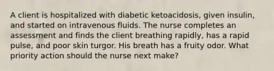 A client is hospitalized with diabetic ketoacidosis, given insulin, and started on intravenous fluids. The nurse completes an assessment and finds the client breathing rapidly, has a rapid pulse, and poor <a href='https://www.questionai.com/knowledge/ktWW9u4hBX-skin-turgor' class='anchor-knowledge'>skin turgor</a>. His breath has a fruity odor. What priority action should the nurse next make?