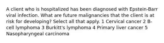 A client who is hospitalized has been diagnosed with Epstein-Barr viral infection. What are future malignancies that the client is at risk for developing? Select all that apply. 1 Cervical cancer 2 B-cell lymphoma 3 Burkitt's lymphoma 4 Primary liver cancer 5 Nasopharyngeal carcinoma