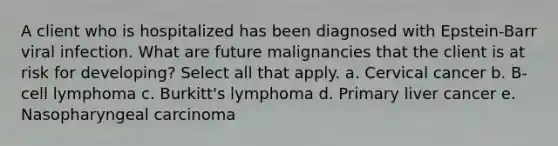 A client who is hospitalized has been diagnosed with Epstein-Barr viral infection. What are future malignancies that the client is at risk for developing? Select all that apply. a. Cervical cancer b. B-cell lymphoma c. Burkitt's lymphoma d. Primary liver cancer e. Nasopharyngeal carcinoma