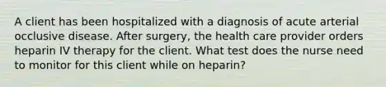 A client has been hospitalized with a diagnosis of acute arterial occlusive disease. After surgery, the health care provider orders heparin IV therapy for the client. What test does the nurse need to monitor for this client while on heparin?