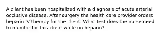 A client has been hospitalized with a diagnosis of acute arterial occlusive disease. After surgery the health care provider orders heparin IV therapy for the client. What test does the nurse need to monitor for this client while on heparin?