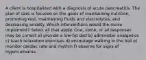 A client is hospitalized with a diagnosis of acute pancreatitis. The plan of care is focused on the goals of maintaining nutrition, promoting rest, maintaining fluids and electrolytes, and decreasing anxiety. Which interventions would the nurse implement? Select all that apply. One, some, or all responses may be correct a) provide a low-fat diet b) administer analgesics c) teach relaxation exercises d) encourage walking in the hall e) monitor cardiac rate and rhythm f) observe for signs of hypercalcemia