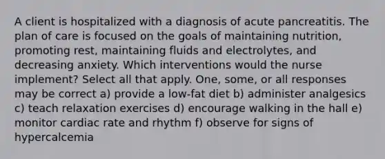 A client is hospitalized with a diagnosis of acute pancreatitis. The plan of care is focused on the goals of maintaining nutrition, promoting rest, maintaining fluids and electrolytes, and decreasing anxiety. Which interventions would the nurse implement? Select all that apply. One, some, or all responses may be correct a) provide a low-fat diet b) administer analgesics c) teach relaxation exercises d) encourage walking in the hall e) monitor cardiac rate and rhythm f) observe for signs of hypercalcemia