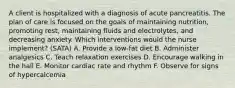 A client is hospitalized with a diagnosis of acute pancreatitis. The plan of care is focused on the goals of maintaining nutrition, promoting rest, maintaining fluids and electrolytes, and decreasing anxiety. Which interventions would the nurse implement? (SATA) A. Provide a low-fat diet B. Administer analgesics C. Teach relaxation exercises D. Encourage walking in the hall E. Monitor cardiac rate and rhythm F. Observe for signs of hypercalcemia