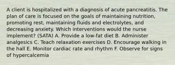 A client is hospitalized with a diagnosis of acute pancreatitis. The plan of care is focused on the goals of maintaining nutrition, promoting rest, maintaining fluids and electrolytes, and decreasing anxiety. Which interventions would the nurse implement? (SATA) A. Provide a low-fat diet B. Administer analgesics C. Teach relaxation exercises D. Encourage walking in the hall E. Monitor cardiac rate and rhythm F. Observe for signs of hypercalcemia