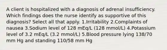 A client is hospitalized with a diagnosis of adrenal insufficiency. Which findings does the nurse identify as supportive of this diagnosis? Select all that apply. 1.Irritability 2.Complaints of nausea 3.Sodium level of 128 mEq/L (128 mmol/L) 4.Potassium level of 3.2 mEq/L (3.2 mmol/L) 5.Blood pressure lying 138/70 mm Hg and standing 110/58 mm Hg