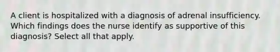 A client is hospitalized with a diagnosis of adrenal insufficiency. Which findings does the nurse identify as supportive of this diagnosis? Select all that apply.