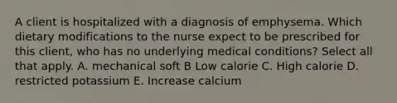 A client is hospitalized with a diagnosis of emphysema. Which dietary modifications to the nurse expect to be prescribed for this client, who has no underlying medical conditions? Select all that apply. A. mechanical soft B Low calorie C. High calorie D. restricted potassium E. Increase calcium