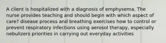 A client is hospitalized with a diagnosis of emphysema. The nurse provides teaching and should begin with which aspect of care? disease process and breathing exercises how to control or prevent respiratory infections using aerosol therapy, especially nebulizers priorities in carrying out everyday activities