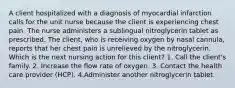 A client hospitalized with a diagnosis of myocardial infarction calls for the unit nurse because the client is experiencing chest pain. The nurse administers a sublingual nitroglycerin tablet as prescribed. The client, who is receiving oxygen by nasal cannula, reports that her chest pain is unrelieved by the nitroglycerin. Which is the next nursing action for this client? 1. Call the client's family. 2. Increase the flow rate of oxygen. 3. Contact the health care provider (HCP). 4.Administer another nitroglycerin tablet.