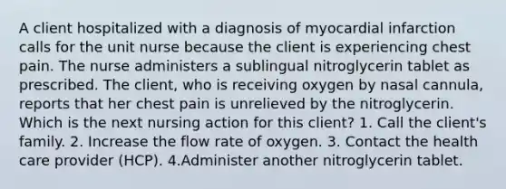 A client hospitalized with a diagnosis of myocardial infarction calls for the unit nurse because the client is experiencing chest pain. The nurse administers a sublingual nitroglycerin tablet as prescribed. The client, who is receiving oxygen by nasal cannula, reports that her chest pain is unrelieved by the nitroglycerin. Which is the next nursing action for this client? 1. Call the client's family. 2. Increase the flow rate of oxygen. 3. Contact the health care provider (HCP). 4.Administer another nitroglycerin tablet.