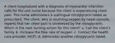 A client hospitalized with a diagnosis of myocardial infarction calls for the unit nurse because the client is experiencing chest pain. The nurse administers a sublingual nitroglycerin tablet as prescribed. The client, who is receiving oxygen by nasal cannula, reports that her chest pain is unrelieved by the nitroglycerin. Which is the next nursing action for this client? a. Call the client's family. b. Increase the flow rate of oxygen. c. Contact the health care provider (HCP). d. Administer another nitroglycerin tablet.