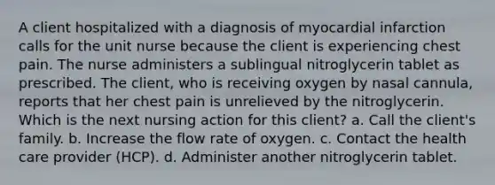 A client hospitalized with a diagnosis of myocardial infarction calls for the unit nurse because the client is experiencing chest pain. The nurse administers a sublingual nitroglycerin tablet as prescribed. The client, who is receiving oxygen by nasal cannula, reports that her chest pain is unrelieved by the nitroglycerin. Which is the next nursing action for this client? a. Call the client's family. b. Increase the flow rate of oxygen. c. Contact the health care provider (HCP). d. Administer another nitroglycerin tablet.