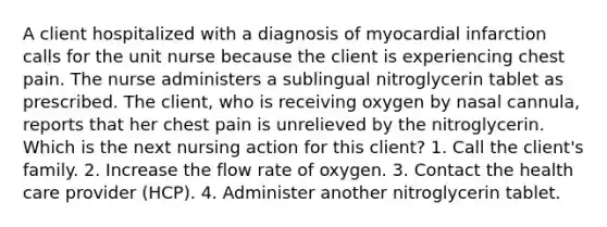 A client hospitalized with a diagnosis of myocardial infarction calls for the unit nurse because the client is experiencing chest pain. The nurse administers a sublingual nitroglycerin tablet as prescribed. The client, who is receiving oxygen by nasal cannula, reports that her chest pain is unrelieved by the nitroglycerin. Which is the next nursing action for this client? 1. Call the client's family. 2. Increase the flow rate of oxygen. 3. Contact the health care provider (HCP). 4. Administer another nitroglycerin tablet.