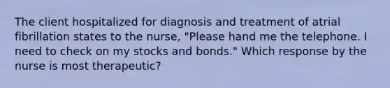 The client hospitalized for diagnosis and treatment of atrial fibrillation states to the nurse, "Please hand me the telephone. I need to check on my stocks and bonds." Which response by the nurse is most therapeutic?