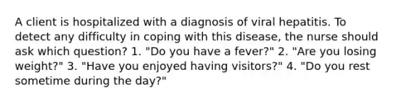 A client is hospitalized with a diagnosis of viral hepatitis. To detect any difficulty in coping with this disease, the nurse should ask which question? 1. "Do you have a fever?" 2. "Are you losing weight?" 3. "Have you enjoyed having visitors?" 4. "Do you rest sometime during the day?"