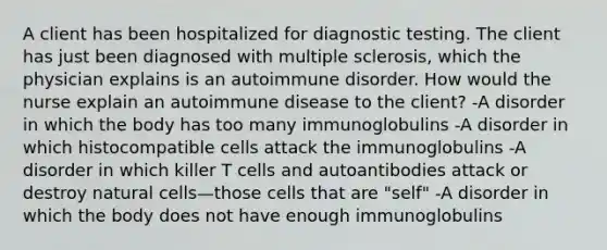 A client has been hospitalized for diagnostic testing. The client has just been diagnosed with multiple sclerosis, which the physician explains is an autoimmune disorder. How would the nurse explain an autoimmune disease to the client? -A disorder in which the body has too many immunoglobulins -A disorder in which histocompatible cells attack the immunoglobulins -A disorder in which killer T cells and autoantibodies attack or destroy natural cells—those cells that are "self" -A disorder in which the body does not have enough immunoglobulins