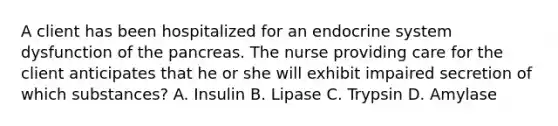 A client has been hospitalized for an endocrine system dysfunction of the pancreas. The nurse providing care for the client anticipates that he or she will exhibit impaired secretion of which substances? A. Insulin B. Lipase C. Trypsin D. Amylase