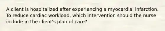 A client is hospitalized after experiencing a myocardial infarction. To reduce cardiac workload, which intervention should the nurse include in the client's plan of care?