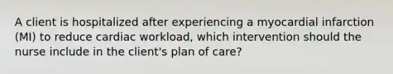 A client is hospitalized after experiencing a myocardial infarction (MI) to reduce cardiac workload, which intervention should the nurse include in the client's plan of care?