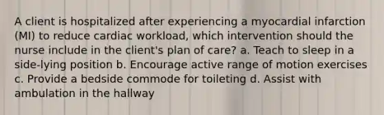 A client is hospitalized after experiencing a myocardial infarction (MI) to reduce cardiac workload, which intervention should the nurse include in the client's plan of care? a. Teach to sleep in a side-lying position b. Encourage active range of motion exercises c. Provide a bedside commode for toileting d. Assist with ambulation in the hallway