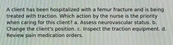 A client has been hospitalized with a femur fracture and is being treated with traction. Which action by the nurse is the priority when caring for this client? a. Assess neurovascular status. b. Change the client's position. c. Inspect the traction equipment. d. Review pain medication orders.