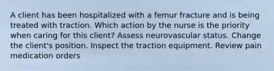 A client has been hospitalized with a femur fracture and is being treated with traction. Which action by the nurse is the priority when caring for this client? Assess neurovascular status. Change the client's position. Inspect the traction equipment. Review pain medication orders