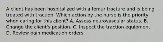 A client has been hospitalized with a femur fracture and is being treated with traction. Which action by the nurse is the priority when caring for this client? A. Assess neurovascular status. B. Change the client's position. C. Inspect the traction equipment. D. Review pain medication orders.