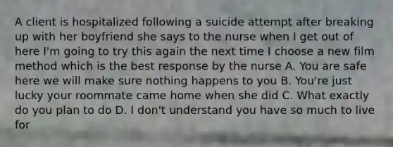 A client is hospitalized following a suicide attempt after breaking up with her boyfriend she says to the nurse when I get out of here I'm going to try this again the next time I choose a new film method which is the best response by the nurse A. You are safe here we will make sure nothing happens to you B. You're just lucky your roommate came home when she did C. What exactly do you plan to do D. I don't understand you have so much to live for