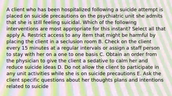 A client who has been hospitalized following a suicide attempt is placed on suicide precautions on the psychiatric unit she admits that she is still feeling suicidal. Which of the following interventions are most appropriate for this instant? Select all that apply A. Restrict access to any item that might be harmful by placing the client in a seclusion room B. Check on the client every 15 minutes at a regular intervals or assign a staff person to stay with her on a one to one basis C. Obtain an order from the physician to give the client a sedative to calm her and reduce suicide ideas D. Do not allow the client to participate in any unit activities while she is on suicide precautions E. Ask the client specific questions about her thoughts plans and intentions related to suicide