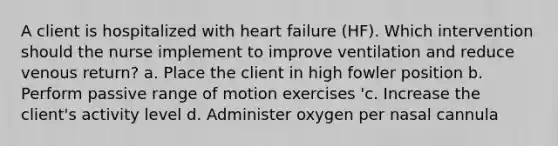 A client is hospitalized with heart failure (HF). Which intervention should the nurse implement to improve ventilation and reduce venous return? a. Place the client in high fowler position b. Perform passive range of motion exercises 'c. Increase the client's activity level d. Administer oxygen per nasal cannula