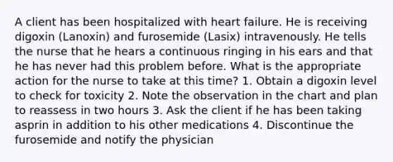 A client has been hospitalized with heart failure. He is receiving digoxin (Lanoxin) and furosemide (Lasix) intravenously. He tells the nurse that he hears a continuous ringing in his ears and that he has never had this problem before. What is the appropriate action for the nurse to take at this time? 1. Obtain a digoxin level to check for toxicity 2. Note the observation in the chart and plan to reassess in two hours 3. Ask the client if he has been taking asprin in addition to his other medications 4. Discontinue the furosemide and notify the physician