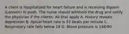 A client is hospitalized for heart failure and is receiving digoxin (Lanoxin) IV push. The nurse should withhold the drug and notify the physician if the clients: All that apply A. History reveals depression B. Apical heart rate is 53 beats per minute C. Respiratory rate falls below 18 D. Blood pressure is 148/90