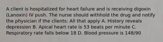 A client is hospitalized for heart failure and is receiving digoxin (Lanoxin) IV push. The nurse should withhold the drug and notify the physician if the clients: All that apply A. History reveals depression B. Apical heart rate is 53 beats per minute C. Respiratory rate falls below 18 D. Blood pressure is 148/90