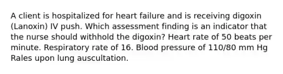 A client is hospitalized for heart failure and is receiving digoxin (Lanoxin) IV push. Which assessment finding is an indicator that the nurse should withhold the digoxin? Heart rate of 50 beats per minute. Respiratory rate of 16. Blood pressure of 110/80 mm Hg Rales upon lung auscultation.