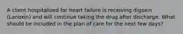 A client hospitalized for heart failure is receiving digoxin (Lanoxin) and will continue taking the drug after discharge. What should be included in the plan of care for the next few days?