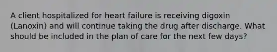 A client hospitalized for heart failure is receiving digoxin (Lanoxin) and will continue taking the drug after discharge. What should be included in the plan of care for the next few days?