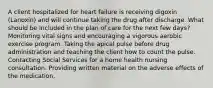 A client hospitalized for heart failure is receiving digoxin (Lanoxin) and will continue taking the drug after discharge. What should be included in the plan of care for the next few days? Monitoring vital signs and encouraging a vigorous aerobic exercise program. Taking the apical pulse before drug administration and teaching the client how to count the pulse. Contacting Social Services for a home health nursing consultation. Providing written material on the adverse effects of the medication.