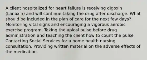 A client hospitalized for heart failure is receiving digoxin (Lanoxin) and will continue taking the drug after discharge. What should be included in the plan of care for the next few days? Monitoring vital signs and encouraging a vigorous aerobic exercise program. Taking the apical pulse before drug administration and teaching the client how to count the pulse. Contacting Social Services for a home health nursing consultation. Providing written material on the adverse effects of the medication.