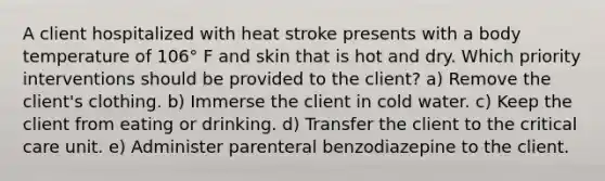 A client hospitalized with heat stroke presents with a body temperature of 106° F and skin that is hot and dry. Which priority interventions should be provided to the client? a) Remove the client's clothing. b) Immerse the client in cold water. c) Keep the client from eating or drinking. d) Transfer the client to the critical care unit. e) Administer parenteral benzodiazepine to the client.