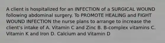 A client is hospitalized for an INFECTION of a SURGICAL WOUND following abdominal surgery. To PROMOTE HEALING and FIGHT WOUND INFECTION the nurse plans to arrange to increase the client's intake of A. Vitamin C and Zinc B. B-complex vitamins C. Vitamin K and Iron D. Calcium and Vitamin D