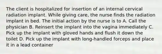 The client is hospitalized for insertion of an internal cervical radiation implant. While giving care, the nurse finds the radiation implant in bed. The initial action by the nurse is to A. Call the physician B. Reinsert the implant into the vagina immediately C. Pick up the implant with gloved hands and flush it down the toilet D. Pick up the implant with long-handled forceps and place it in a lead container