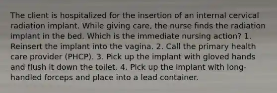 The client is hospitalized for the insertion of an internal cervical radiation implant. While giving care, the nurse finds the radiation implant in the bed. Which is the immediate nursing action? 1. Reinsert the implant into the vagina. 2. Call the primary health care provider (PHCP). 3. Pick up the implant with gloved hands and flush it down the toilet. 4. Pick up the implant with long-handled forceps and place into a lead container.