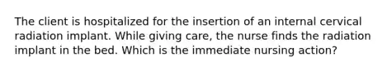 The client is hospitalized for the insertion of an internal cervical radiation implant. While giving care, the nurse finds the radiation implant in the bed. Which is the immediate nursing action?